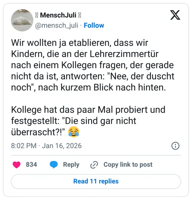 Wir wollten ja etablieren, dass wir Kindern, die an der Lehrerzimmertür nach einem Kollegen fragen, der gerade nicht da ist, antworten: "Nee, der duscht noch", nach kurzem Blick nach hinten. Kollege hat das paar Mal probiert und festgestellt: "Die sind gar nicht überrascht?!" 😂