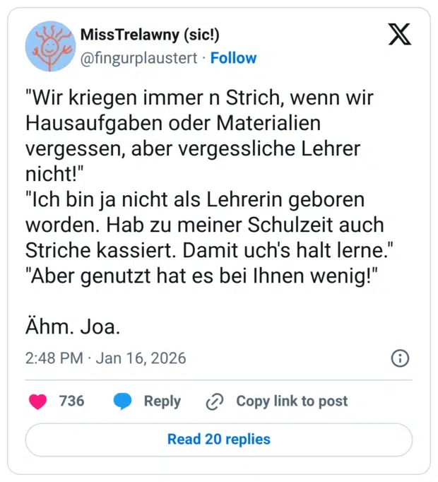"Wir kriegen immer n Strich, wenn wir Hausaufgaben oder Materialien vergessen, aber vergessliche Lehrer nicht!" "Ich bin ja nicht als Lehrerin geboren worden. Hab zu meiner Schulzeit auch Striche kassiert. Damit uch's halt lerne." "Aber genutzt hat es bei Ihnen wenig!" Ähm. Joa.