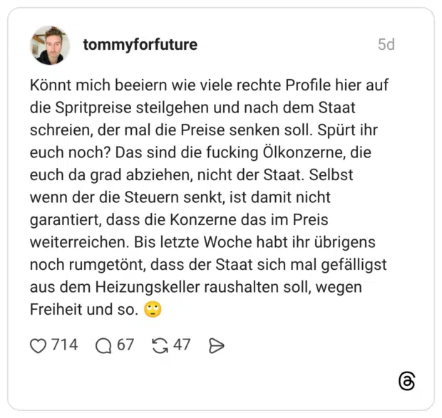 Könnt mich beeiern wie viele rechte Profile hier auf die Spritpreise steilgehen und nach dem Staat schreien, der mal die Preise senken soll. Spürt ihr euch noch? Das sind die fucking Ölkonzerne, die euch da grad abziehen, nicht der Staat. Selbst wenn der die Steuern senkt, ist damit nicht garantiert, dass die Konzerne das im Preis weiterreichen. Bis letzte Woche habt ihr übrigens noch rumgetönt, dass der Staat sich mal gefälligst aus dem Heizungskeller raushalten soll, wegen Freiheit und so. 🙄