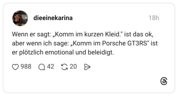 Wenn er sagt: „Komm im kurzen Kleid." ist das ok, aber wenn ich sage: „Komm im Porsche GT3RS" ist er plötzlich emotional und beleidigt.