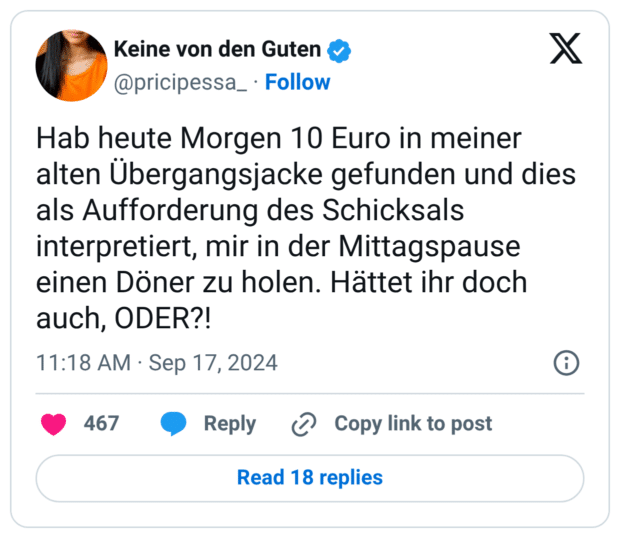 Hab heute Morgen 10 Euro in meiner alten Übergangsjacke gefunden und dies als Aufforderung des Schicksals interpretiert, mir in der Mittagspause einen Döner zu holen. Hättet ihr doch auch, ODER?!