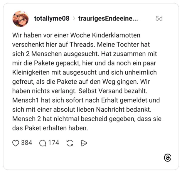 Wir haben vor einer Woche Kinderklamotten verschenkt hier auf Threads. Meine Tochter hat sich 2 Menschen ausgesucht. Hat zusammen mit mir die Pakete gepackt, hier und da noch ein paar Kleinigkeiten mit ausgesucht und sich unheimlich gefreut, als die Pakete auf den Weg gingen. Wir haben nichts verlangt. Selbst Versand bezahlt. Mensch1 hat sich sofort nach Erhalt gemeldet und sich mit einer absolut lieben Nachricht bedankt. Mensch 2 hat nichtmal bescheid gegeben, dass sie das Paket erhalten haben.