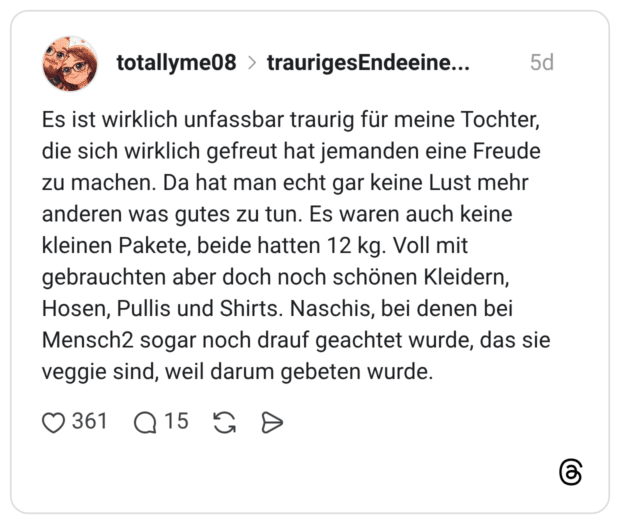 totallyme08 traurigesEndeeinerÜberraschung 5 Tage Es ist wirklich unfassbar traurig für meine Tochter, die sich wirklich gefreut hat jemanden eine Freude zu machen. Da hat man echt gar keine Lust mehr anderen was gutes zu tun. Es waren auch keine kleinen Pakete, beide hatten 12 kg. Voll mit gebrauchten aber doch noch schönen Kleidern, Hosen, Pullis und Shirts. Naschis, bei denen bei Mensch2 sogar noch drauf geachtet wurde, das sie veggie sind, weil darum gebeten wurde.