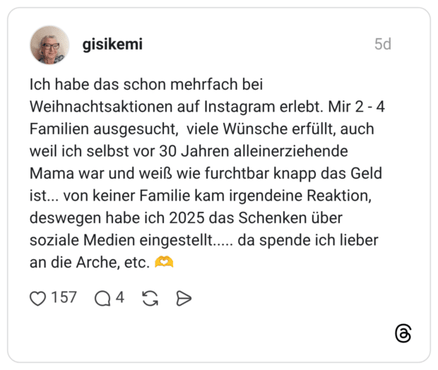 gisikemi 5 Tage Ich habe das schon mehrfach bei Weihnachtsaktionen auf Instagram erlebt. Mir 2 - 4 Familien ausgesucht, viele Wünsche erfüllt, auch weil ich selbst vor 30 Jahren alleinerziehende Mama war und weiß wie furchtbar knapp das Geld ist... von keiner Familie kam irgendeine Reaktion, deswegen habe ich 2025 das Schenken über soziale Medien eingestellt..... da spende ich lieber an die Arche, etc. 🫶