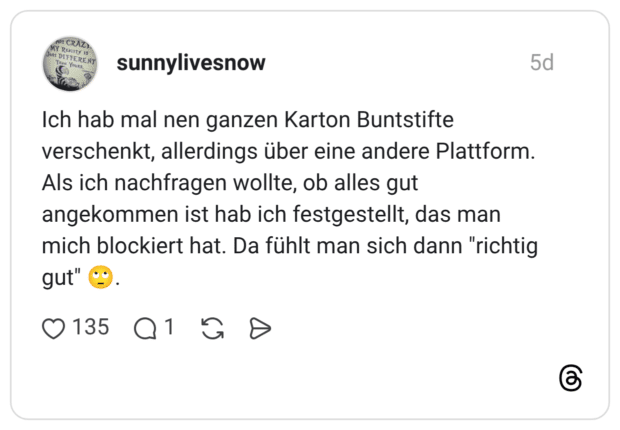 Ich hab mal nen ganzen Karton Buntstifte verschenkt, allerdings über eine andere Plattform. Als ich nachfragen wollte, ob alles gut angekommen ist hab ich festgestellt, das man mich blockiert hat. Da fühlt man sich dann "richtig gut" 🙄.