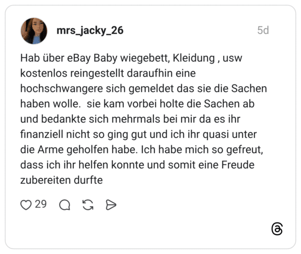 Hab über eBay Baby wiegebett, Kleidung , usw kostenlos reingestellt daraufhin eine hochschwangere sich gemeldet das sie die Sachen haben wolle. sie kam vorbei holte die Sachen ab und bedankte sich mehrmals bei mir da es ihr finanziell nicht so ging gut und ich ihr quasi unter die Arme geholfen habe. Ich habe mich so gefreut, dass ich ihr helfen konnte und somit eine Freude zubereiten durfte