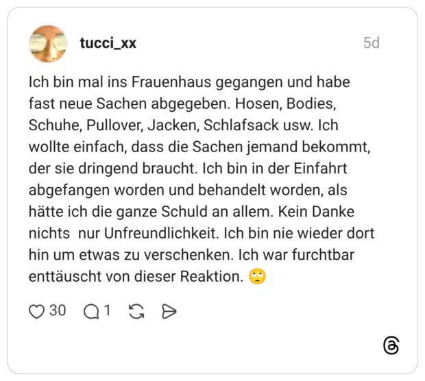 Ich bin mal ins Frauenhaus gegangen und habe fast neue Sachen abgegeben. Hosen, Bodies, Schuhe, Pullover, Jacken, Schlafsack usw. Ich wollte einfach, dass die Sachen jemand bekommt, der sie dringend braucht. Ich bin in der Einfahrt abgefangen worden und behandelt worden, als hätte ich die ganze Schuld an allem. Kein Danke nichts nur Unfreundlichkeit. Ich bin nie wieder dort hin um etwas zu verschenken. Ich war furchtbar enttäuscht von dieser Reaktion. 🙄