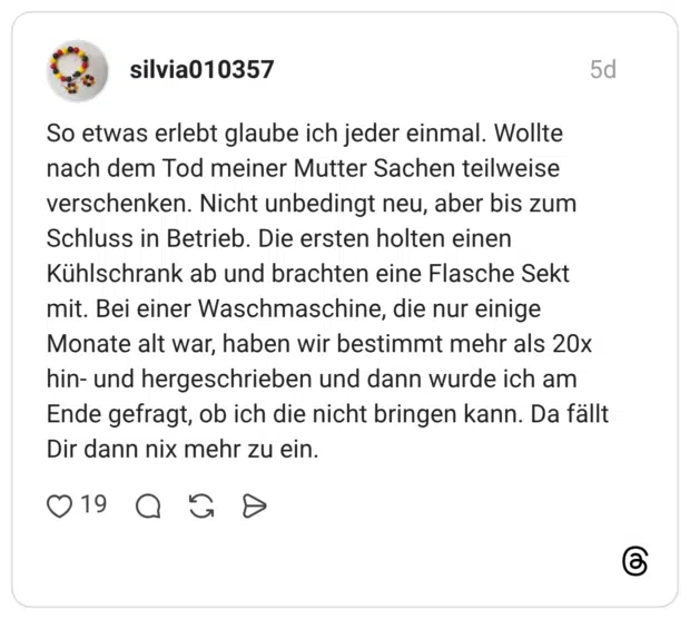 So etwas erlebt glaube ich jeder einmal. Wollte nach dem Tod meiner Mutter Sachen teilweise verschenken. Nicht unbedingt neu, aber bis zum Schluss in Betrieb. Die ersten holten einen Kühlschrank ab und brachten eine Flasche Sekt mit. Bei einer Waschmaschine, die nur einige Monate alt war, haben wir bestimmt mehr als 20x hin- und hergeschrieben und dann wurde ich am Ende gefragt, ob ich die nicht bringen kann. Da fällt Dir dann nix mehr zu ein.