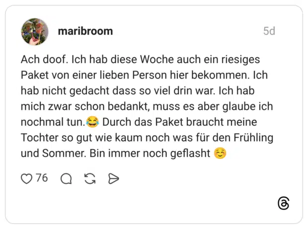 Ach doof. Ich hab diese Woche auch ein riesiges Paket von einer lieben Person hier bekommen. Ich hab nicht gedacht dass so viel drin war. Ich hab mich zwar schon bedankt, muss es aber glaube ich nochmal tun.😂 Durch das Paket braucht meine Tochter so gut wie kaum noch was für den Frühling und Sommer. Bin immer noch geflasht ☺️