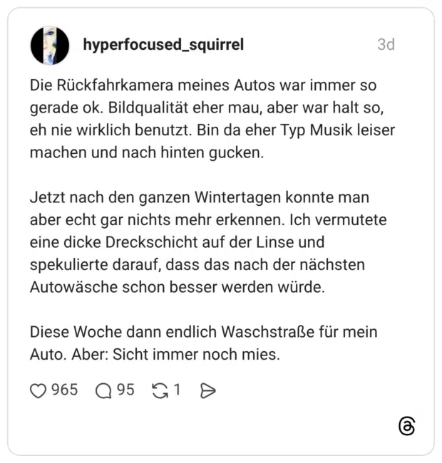 Die Rückfahrkamera meines Autos war immer so gerade ok. Bildqualität eher mau, aber war halt so, eh nie wirklich benutzt. Bin da eher Typ Musik leiser machen und nach hinten gucken. Jetzt nach den ganzen Wintertagen konnte man aber echt gar nichts mehr erkennen. Ich vermutete eine dicke Dreckschicht auf der Linse und spekulierte darauf, dass das nach der nächsten Autowäsche schon besser werden würde. Diese Woche dann endlich Waschstraße für mein Auto. Aber: Sicht immer noch mies. 1 / 2