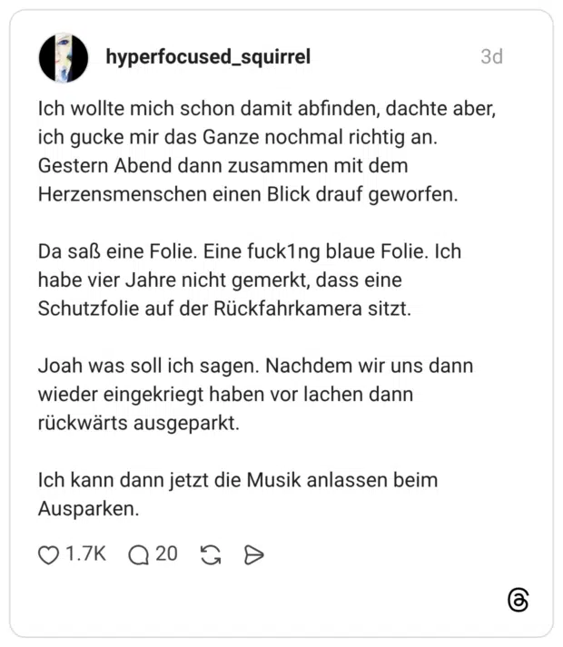 Ich wollte mich schon damit abfinden, dachte aber, ich gucke mir das Ganze nochmal richtig an. Gestern Abend dann zusammen mit dem Herzensmenschen einen Blick drauf geworfen. Da saß eine Folie. Eine fuck1ng blaue Folie. Ich habe vier Jahre nicht gemerkt, dass eine Schutzfolie auf der Rückfahrkamera sitzt. Joah was soll ich sagen. Nachdem wir uns dann wieder eingekriegt haben vor lachen dann rückwärts ausgeparkt. Ich kann dann jetzt die Musik anlassen beim Ausparken. 2 / 2