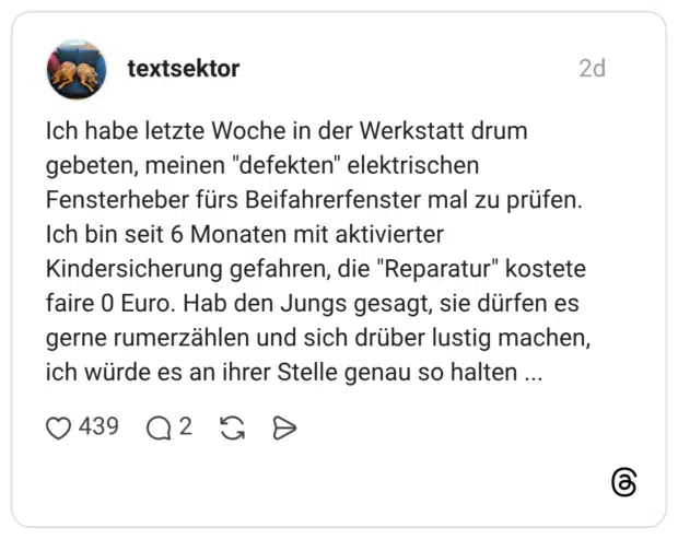 Ich habe letzte Woche in der Werkstatt drum gebeten, meinen "defekten" elektrischen Fensterheber fürs Beifahrerfenster mal zu prüfen. Ich bin seit 6 Monaten mit aktivierter Kindersicherung gefahren, die "Reparatur" kostete faire 0 Euro. Hab den Jungs gesagt, sie dürfen es gerne rumerzählen und sich drüber lustig machen, ich würde es an ihrer Stelle genau so halten ...