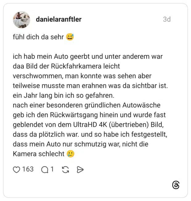 fühl dich da sehr 😅 ich hab mein Auto geerbt und unter anderem war daa Bild der Rückfahrkamera leicht verschwommen, man konnte was sehen aber teilweise musste man erahnen was da sichtbar ist. ein Jahr lang bin ich so gefahren. nach einer besonderen gründlichen Autowäsche geb ich den Rückwärtsgang hinein und wurde fast geblendet von dem UltraHD 4K (übertrieben) Bild, dass da plötzlich war. und so habe ich festgestellt, dass mein Auto nur schmutzig war, nicht die Kamera schlecht 🥲