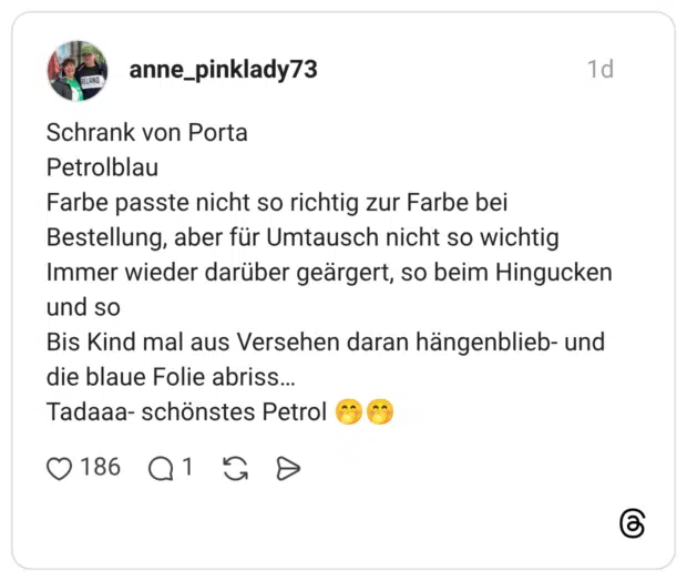 Schrank von Porta Petrolblau Farbe passte nicht so richtig zur Farbe bei Bestellung, aber für Umtausch nicht so wichtig Immer wieder darüber geärgert, so beim Hingucken und so Bis Kind mal aus Versehen daran hängenblieb- und die blaue Folie abriss… Tadaaa- schönstes Petrol 🤭🤭