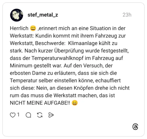 Herrlich 😄 ,erinnert mich an eine Situation in der Werkstatt: Kundin kommt mit ihrem Fahrzeug zur Werkstatt, Beschwerde: Klimaanlage kühlt zu stark. Nach kurzer Überprüfung wurde festgestellt, dass der Temperaturwahlknopf im Fahrzeug auf Minimum gestellt war. Auf den Versuch, der erbosten Dame zu erläutern, dass sie sich die Temperatur selber einstellen könne, echauffiert sich diese: Nein, an diesen Knöpfen drehe ich nicht rum das muss die Werkstatt machen, das ist NICHT MEINE AUFGABE!! 😄