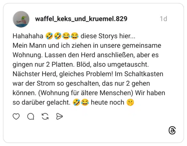 Hahahaha 🤣🤣😂😂 diese Storys hier... Mein Mann und ich ziehen in unsere gemeinsame Wohnung. Lassen den Herd anschließen, aber es gingen nur 2 Platten. Blöd, also umgetauscht. Nächster Herd, gleiches Problem! Im Schaltkasten war der Strom so geschalten, das nur 2 gehen können. (Wohnung für ältere Menschen) Wir haben so darüber gelacht. 🤣😂 heute noch 🤫