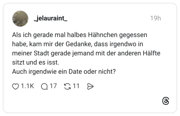 Als ich gerade mal halbes Hähnchen gegessen habe, kam mir der Gedanke, dass irgendwo in meiner Stadt gerade jemand mit der anderen Hälfte sitzt und es isst. Auch irgendwie ein Date oder nicht?