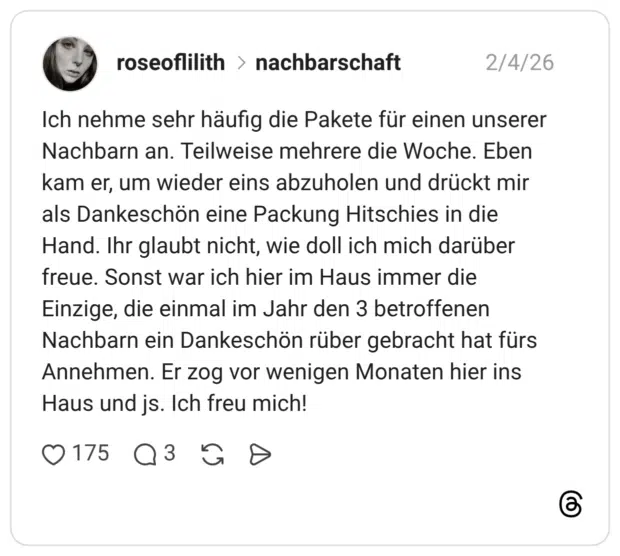 Ich nehme sehr häufig die Pakete für einen unserer Nachbarn an. Teilweise mehrere die Woche. Eben kam er, um wieder eins abzuholen und drückt mir als Dankeschön eine Packung Hitschies in die Hand. Ihr glaubt nicht, wie doll ich mich darüber freue. Sonst war ich hier im Haus immer die Einzige, die einmal im Jahr den 3 betroffenen Nachbarn ein Dankeschön rüber gebracht hat fürs Annehmen. Er zog vor wenigen Monaten hier ins Haus und js. Ich freu mich!