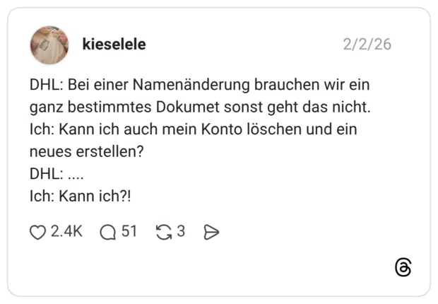 DHL: Bei einer Namenänderung brauchen wir ein ganz bestimmtes Dokumet sonst geht das nicht. Ich: Kann ich auch mein Konto löschen und ein neues erstellen? DHL: .... Ich: Kann ich?!