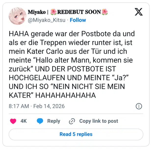HAHA gerade war der Postbote da und als er die Treppen wieder runter ist, ist mein Kater Carlo aus der Tür und ich meinte “Hallo alter Mann, kommen sie zurück” UND DER POSTBOTE IST HOCHGELAUFEN UND MEINTE “Ja?” UND ICH SO “NEIN NICHT SIE MEIN KATER” HAHAHAHAHAHA