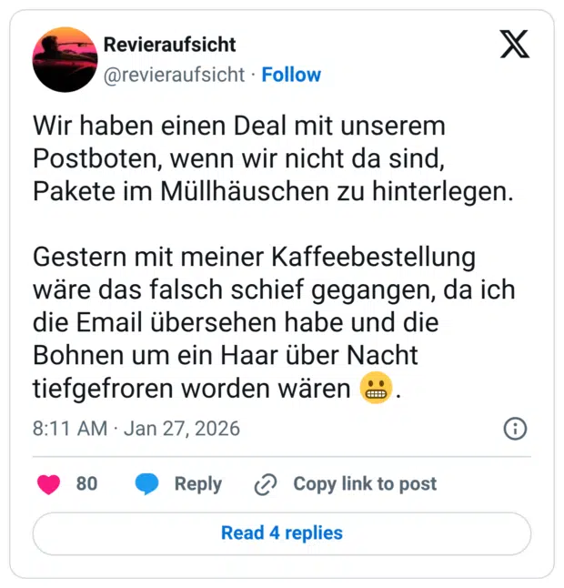 Wir haben einen Deal mit unserem Postboten, wenn wir nicht da sind, Pakete im Müllhäuschen zu hinterlegen. Gestern mit meiner Kaffeebestellung wäre das falsch schief gegangen, da ich die Email übersehen habe und die Bohnen um ein Haar über Nacht tiefgefroren worden wären 😬.