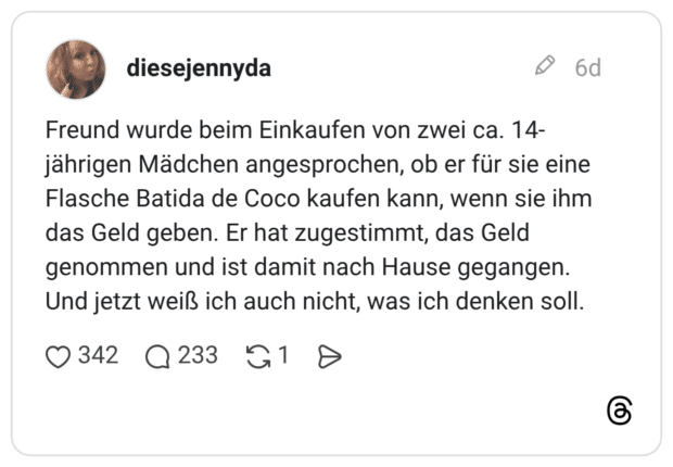 Freund wurde beim Einkaufen von zwei ca. 14-jährigen Mädchen angesprochen, ob er für sie eine Flasche Batida de Coco kaufen kann, wenn sie ihm das Geld geben. Er hat zugestimmt, das Geld genommen und ist damit nach Hause gegangen. Und jetzt weiß ich auch nicht, was ich denken soll. 1 / 2