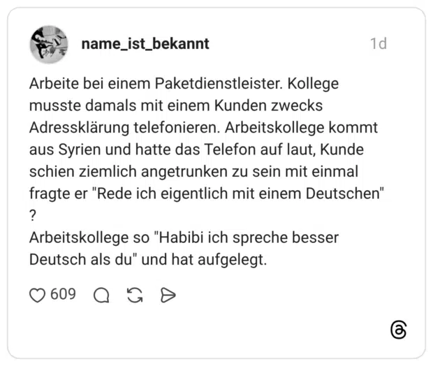 Arbeite bei einem Paketdienstleister. Kollege musste damals mit einem Kunden zwecks Adressklärung telefonieren. Arbeitskollege kommt aus Syrien und hatte das Telefon auf laut, Kunde schien ziemlich angetrunken zu sein mit einmal fragte er "Rede ich eigentlich mit einem Deutschen" ? Arbeitskollege so "Habibi ich spreche besser Deutsch als du" und hat aufgelegt.
