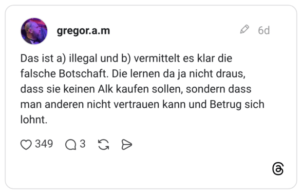 Das ist a) illegal und b) vermittelt es klar die falsche Botschaft. Die lernen da ja nicht draus, dass sie keinen Alk kaufen sollen, sondern dass man anderen nicht vertrauen kann und Betrug sich lohnt.