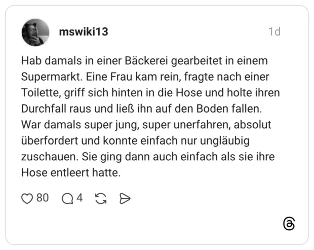 Hab damals in einer Bäckerei gearbeitet in einem Supermarkt. Eine Frau kam rein, fragte nach einer Toilette, griff sich hinten in die Hose und holte ihren Durchfall raus und ließ ihn auf den Boden fallen. War damals super jung, super unerfahren, absolut überfordert und konnte einfach nur ungläubig zuschauen. Sie ging dann auch einfach als sie ihre Hose entleert hatte.