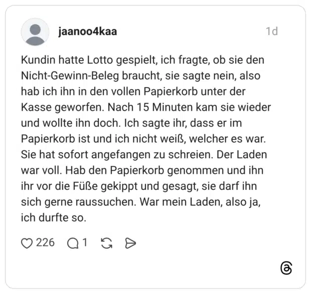 Kundin hatte Lotto gespielt, ich fragte, ob sie den Nicht-Gewinn-Beleg braucht, sie sagte nein, also hab ich ihn in den vollen Papierkorb unter der Kasse geworfen. Nach 15 Minuten kam sie wieder und wollte ihn doch. Ich sagte ihr, dass er im Papierkorb ist und ich nicht weiß, welcher es war. Sie hat sofort angefangen zu schreien. Der Laden war voll. Hab den Papierkorb genommen und ihn ihr vor die Füße gekippt und gesagt, sie darf ihn sich gerne raussuchen. War mein Laden, also ja, ich durfte so.