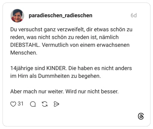 Du versuchst ganz verzweifelt, dir etwas schön zu reden, was nicht schön zu reden ist, nämlich DIEBSTAHL. Vermutlich von einem erwachsenen Menschen. 14jährige sind KINDER. Die haben es nicht anders im Hirn als Dummheiten zu begehen. Aber mach nur weiter. Wird nur nicht besser.