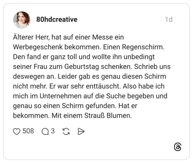 Älterer Herr, hat auf einer Messe ein Werbegeschenk bekommen. Einen Regenschirm. Den fand er ganz toll und wollte ihn unbedingt seiner Frau zum Geburtstag schenken. Schrieb uns deswegen an. Leider gab es genau diesen Schirm nicht mehr. Er war sehr enttäuscht. Also habe ich mich im Unternehmen auf die Suche begeben und genau so einen Schirm gefunden. Hat er bekommen. Mit einem Strauß Blumen.