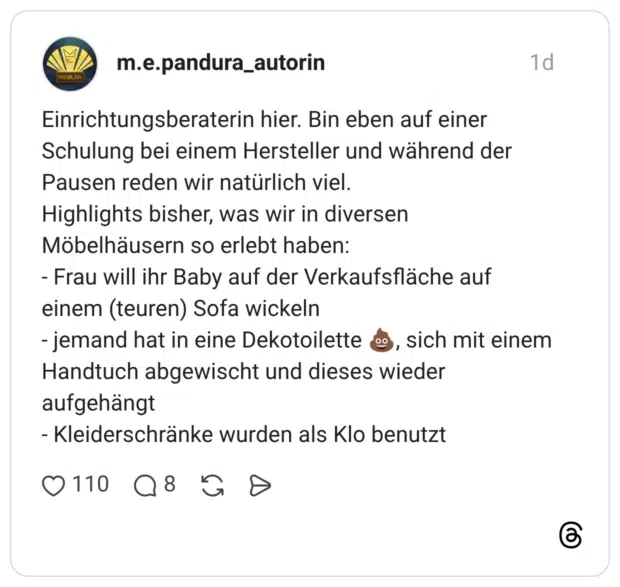 Einrichtungsberaterin hier. Bin eben auf einer Schulung bei einem Hersteller und während der Pausen reden wir natürlich viel. Highlights bisher, was wir in diversen Möbelhäusern so erlebt haben: - Frau will ihr Baby auf der Verkaufsfläche auf einem (teuren) Sofa wickeln - jemand hat in eine Dekotoilette 💩, sich mit einem Handtuch abgewischt und dieses wieder aufgehängt - Kleiderschränke wurden als Klo benutzt
