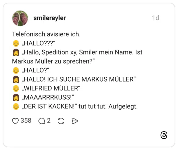 Telefonisch avisiere ich. 👴 „HALLO???“ 👩 „Hallo, Spedition xy, Smiler mein Name. Ist Markus Müller zu sprechen?“ 👴 „HALLO?“ 👩 „HALLO! ICH SUCHE MARKUS MÜLLER“ 👴 „WILFRIED MÜLLER“ 👩 „MAAARRRKUSS!“ 👴 „DER IST KACKEN!“ tut tut tut. Aufgelegt.