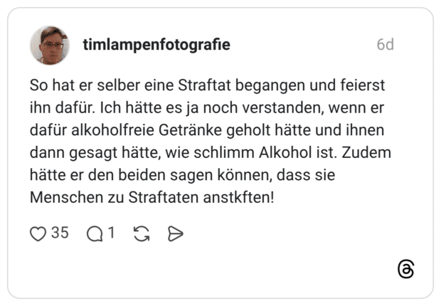 So hat er selber eine Straftat begangen und feierst ihn dafür. Ich hätte es ja noch verstanden, wenn er dafür alkoholfreie Getränke geholt hätte und ihnen dann gesagt hätte, wie schlimm Alkohol ist. Zudem hätte er den beiden sagen können, dass sie Menschen zu Straftaten anstkften!
