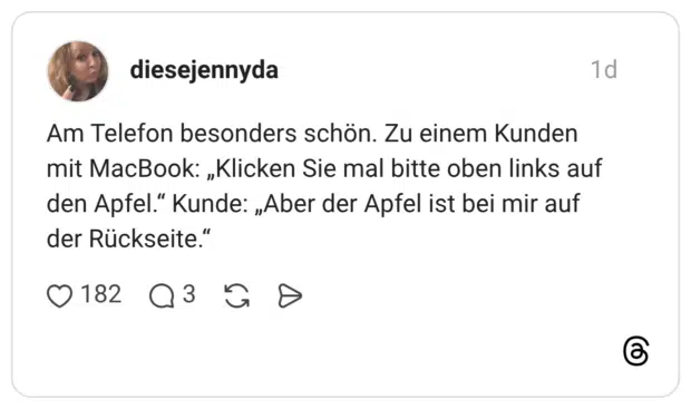 Am Telefon besonders schön. Zu einem Kunden mit MacBook: „Klicken Sie mal bitte oben links auf den Apfel.“ Kunde: „Aber der Apfel ist bei mir auf der Rückseite.“