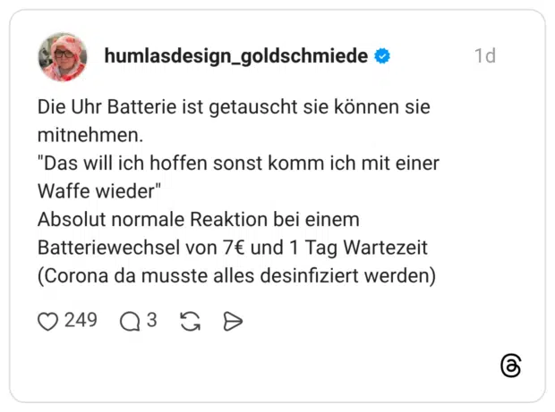 Die Uhr Batterie ist getauscht sie können sie mitnehmen. "Das will ich hoffen sonst komm ich mit einer Waffe wieder" Absolut normale Reaktion bei einem Batteriewechsel von 7€ und 1 Tag Wartezeit (Corona da musste alles desinfiziert werden)