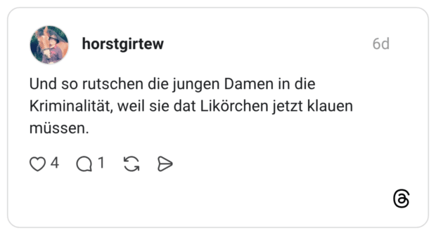 Und so rutschen die jungen Damen in die Kriminalität, weil sie dat Likörchen jetzt klauen müssen.