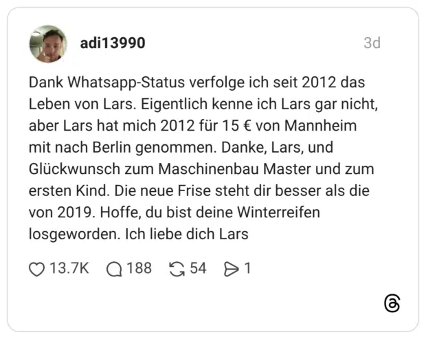 Dank Whatsapp-Status verfolge ich seit 2012 das Leben von Lars. Eigentlich kenne ich Lars gar nicht, aber Lars hat mich 2012 für 15 € von Mannheim mit nach Berlin genommen. Danke, Lars, und Glückwunsch zum Maschinenbau Master und zum ersten Kind. Die neue Frise steht dir besser als die von 2019. Hoffe, du bist deine Winterreifen losgeworden. Ich liebe dich Lars