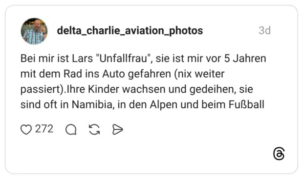 Bei mir ist Lars "Unfallfrau", sie ist mir vor 5 Jahren mit dem Rad ins Auto gefahren (nix weiter passiert).Ihre Kinder wachsen und gedeihen, sie sind oft in Namibia, in den Alpen und beim Fußball
