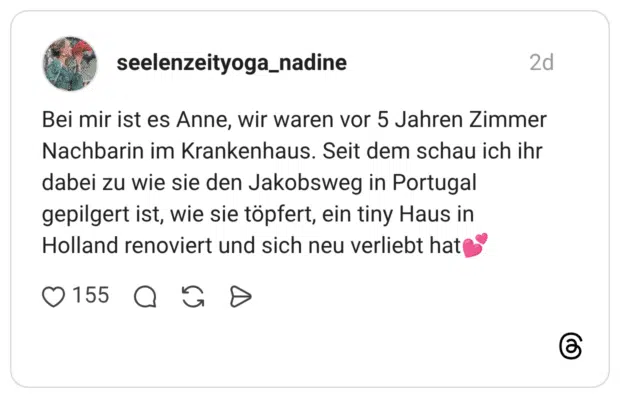 Bei mir ist es Anne, wir waren vor 5 Jahren Zimmer Nachbarin im Krankenhaus. Seit dem schau ich ihr dabei zu wie sie den Jakobsweg in Portugal gepilgert ist, wie sie töpfert, ein tiny Haus in Holland renoviert und sich neu verliebt hat💕