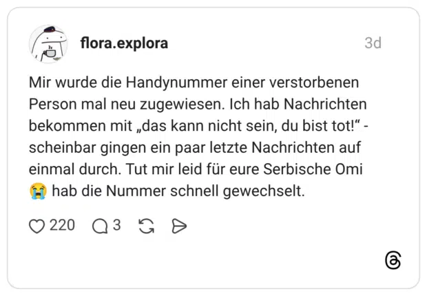 Mir wurde die Handynummer einer verstorbenen Person mal neu zugewiesen. Ich hab Nachrichten bekommen mit „das kann nicht sein, du bist tot!“ - scheinbar gingen ein paar letzte Nachrichten auf einmal durch. Tut mir leid für eure Serbische Omi 😭 hab die Nummer schnell gewechselt.