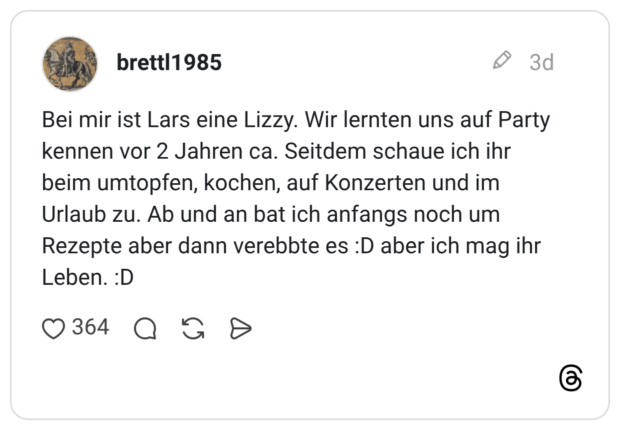 Bei mir ist Lars eine Lizzy. Wir lernten uns auf Party kennen vor 2 Jahren ca. Seitdem schaue ich ihr beim umtopfen, kochen, auf Konzerten und im Urlaub zu. Ab und an bat ich anfangs noch um Rezepte aber dann verebbte es :D aber ich mag ihr Leben. :D