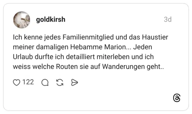 ch kenne jedes Familienmitglied und das Haustier meiner damaligen Hebamme Marion... Jeden Urlaub durfte ich detailliert miterleben und ich weiss welche Routen sie auf Wanderungen geht..
