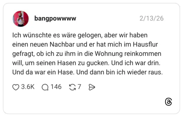 Ich wünschte es wäre gelogen, aber wir haben einen neuen Nachbar und er hat mich im Hausflur gefragt, ob ich zu ihm in die Wohnung reinkommen will, um seinen Hasen zu gucken. Und ich war drin. Und da war ein Hase. Und dann bin ich wieder raus.