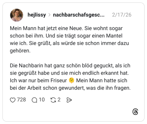 Mein Mann hat jetzt eine Neue. Sie wohnt sogar schon bei ihm. Und sie trägt sogar einen Mantel wie ich. Sie grüßt, als würde sie schon immer dazu gehören. Die Nachbarin hat ganz schön blöd geguckt, als ich sie gegrüßt habe und sie mich endlich erkannt hat. Ich war nur beim Friseur 🫠 Mein Mann hatte sich bei der Arbeit schon gewundert, was die ihn fragen.