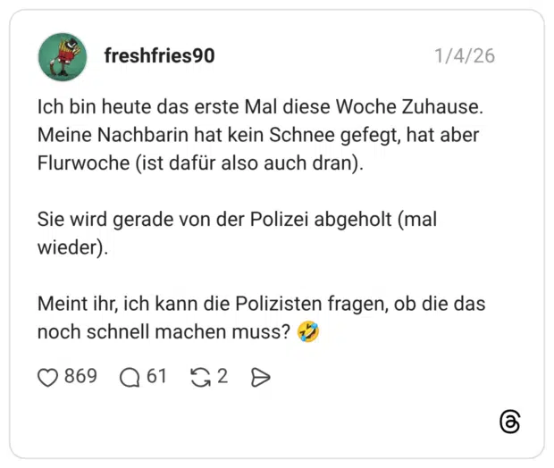 Ich bin heute das erste Mal diese Woche Zuhause. Meine Nachbarin hat kein Schnee gefegt, hat aber Flurwoche (ist dafür also auch dran). Sie wird gerade von der Polizei abgeholt (mal wieder). Meint ihr, ich kann die Polizisten fragen, ob die das noch schnell machen muss? 🤣