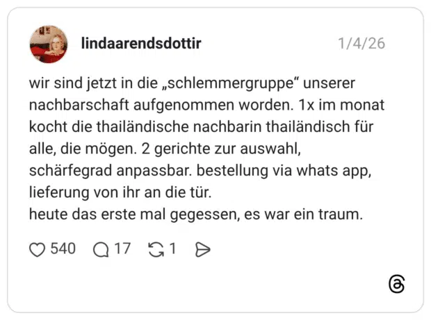 wir sind jetzt in die „schlemmergruppe“ unserer nachbarschaft aufgenommen worden. 1x im monat kocht die thailändische nachbarin thailändisch für alle, die mögen. 2 gerichte zur auswahl, schärfegrad anpassbar. bestellung via whats app, lieferung von ihr an die tür. heute das erste mal gegessen, es war ein traum.