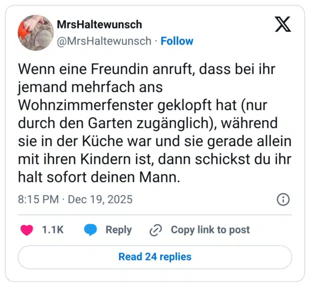 Wenn eine Freundin anruft, dass bei ihr jemand mehrfach ans Wohnzimmerfenster geklopft hat (nur durch den Garten zugänglich), während sie in der Küche war und sie gerade allein mit ihren Kindern ist, dann schickst du ihr halt sofort deinen Mann.