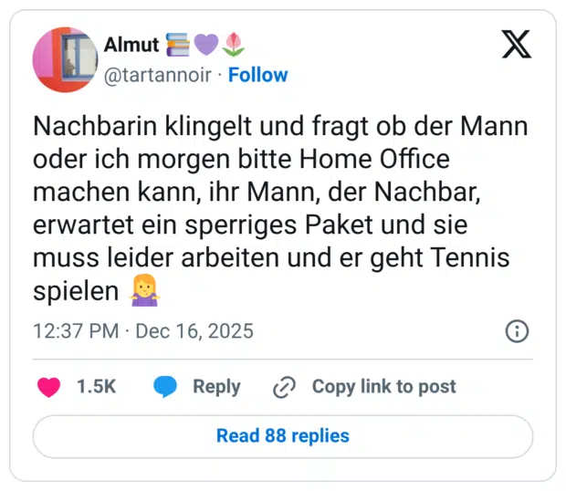 Nachbarin klingelt und fragt ob der Mann oder ich morgen bitte Home Office machen kann, ihr Mann, der Nachbar, erwartet ein sperriges Paket und sie muss leider arbeiten und er geht Tennis spielen 🤷‍♀️